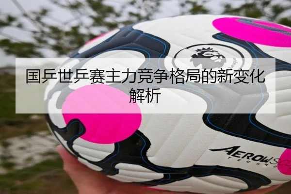 国乒世乒赛主力竞争格局的新变化解析
