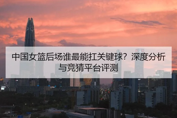 中国女篮后场谁最能扛关键球？深度分析与竞猜平台评测