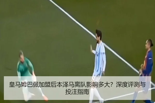 皇马姆巴佩加盟后本泽马离队影响多大？深度评测与投注指南